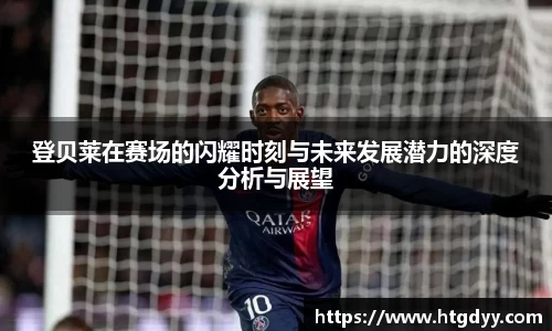 登贝莱在赛场的闪耀时刻与未来发展潜力的深度分析与展望