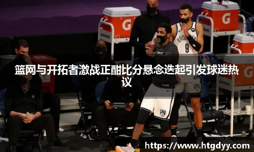 篮网与开拓者激战正酣比分悬念迭起引发球迷热议